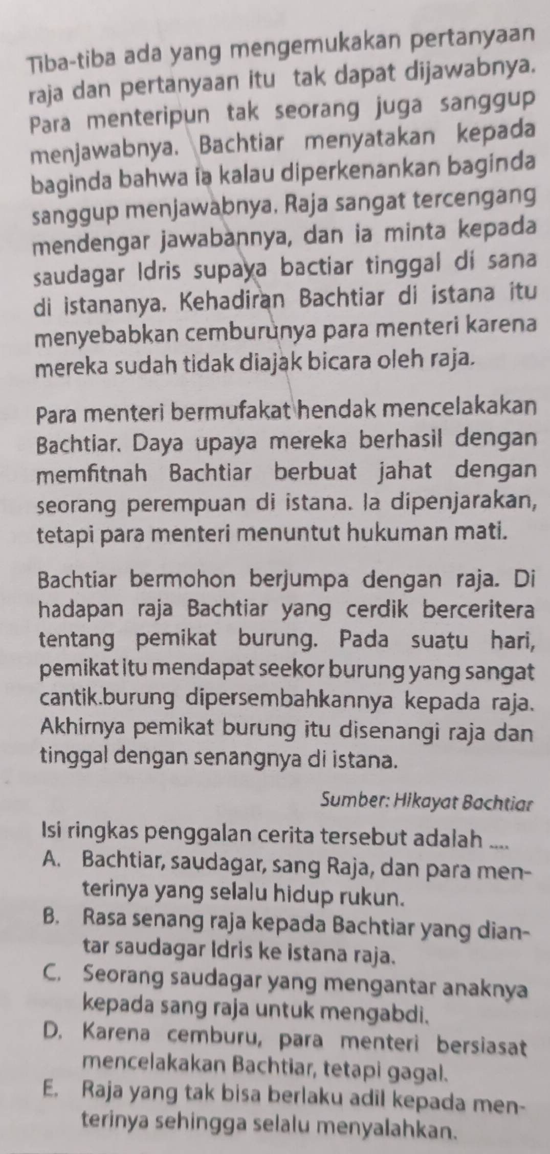 Tiba-tiba ada yang mengemukakan pertanyaan
raja dan pertanyaan itu tak dapat dijawabnya.
Para menteripun tak seorang juga sanggup
menjawabnya. Bachtiar menyatakan kepada
baginda bahwa ia kalau diperkenankan baginda
sanggup menjawabnya, Raja sangat tercengang
mendengar jawabannya, dan ia minta kepada
saudagar Idris supaya bactiar tinggal di sana
di istananya, Kehadiran Bachtiar di istana itu
menyebabkan cemburunya para menteri karena
mereka sudah tidak diajak bicara oleh raja.
Para menteri bermufakat hendak mencelakakan
Bachtiar. Daya upaya mereka berhasil dengan
memfitnah Bachtiar berbuat jahat dengan
seorang perempuan di istana. la dipenjarakan,
tetapi para menteri menuntut hukuman mati.
Bachtiar bermohon berjumpa dengan raja. Di
hadapan raja Bachtiar yang cerdik berceritera
tentang pemikat burung. Pada suatu hari,
pemikat itu mendapat seekor burung yang sangat
cantik.burung dipersembahkannya kepada raja.
Akhirnya pemikat burung itu disenangi raja dan
tinggal dengan senangnya di istana.
Sumber: Hikayat Bachtiar
Isi ringkas penggalan cerita tersebut adalah ....
A. Bachtiar, saudagar, sang Raja, dan para men-
terinya yang selalu hidup rukun.
B. Rasa senang raja kepada Bachtiar yang dian-
tar saudagar Idris ke istana raja.
C. Seorang saudagar yang mengantar anaknya
kepada sang raja untuk mengabdi.
D. Karena cemburu, para menteri bersiasat
mencelakakan Bachtiar, tetapi gagal.
E. Raja yang tak bisa berlaku adil kepada men-
terinya sehingga selalu menyalahkan.