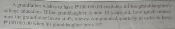 A grandfather wishes to have P 100 000.00 available for his granddaughter's 
college education. If her granddaughter is now 10 years old, how much money 
must the grandfather invest at 4% interest compounded quarterly in order to have
P100 000.00 when his granddaughter turns 18?