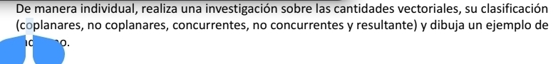 De manera individual, realiza una investigación sobre las cantidades vectoriales, su clasificación 
(coplanares, no coplanares, concurrentes, no concurrentes y resultante) y dibuja un ejemplo de 
1C 0.