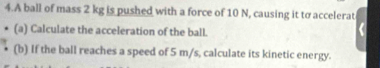 A ball of mass 2 kg is pushed with a force of 10 N, causing it to accelerat 
(a) Calculate the acceleration of the ball. 
(b) If the ball reaches a speed of 5 m/s, calculate its kinetic energy.