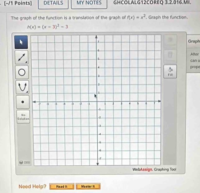 DETAILS MY NOTES GHCOLALG12COREQ 3.2.016.MI. 
The graph of the function is a translation of the graph of f(x)=x^2. Graph the function.
h(x)=(x-3)^2-3
Graph 
After 
can u 
prope 
Fill 
No 
Solutio 
He 
ng Tool 
Need Help? Read It Master it