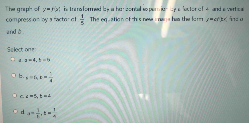 The graph of y=f(x) is transformed by a horizontal expansion by a factor of 4 and a vertical
compression by a factor of  1/5 . The equation of this new image has the form y=af(bx) find a
and b.
Select one:
a. a=4, b=5
b. a=5, b= 1/4 
C. a=5, b=4
d. a= 1/5 , b= 1/4 