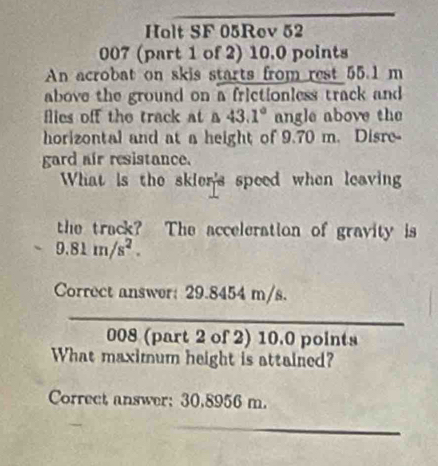 Holt SF 05Rev 52 
007 (part 1 of 2) 10.0 points 
An acrobat on skis starts from rest 55.1 m
above the ground on a frictionless track and 
flies off the track at a 43.1° angle above the 
horizontal and at a height of 9.70 m. Disre 
gard air resistance. 
What is the skier's speed when leaving 
the track? The acceleration of gravity is 
. 9.81m/s^2. 
Correct answer: 29.8454 m/s. 
008 (part 2 of 2) 10.0 points 
What maximum height is attained? 
Correct answer: 30.8956 m.