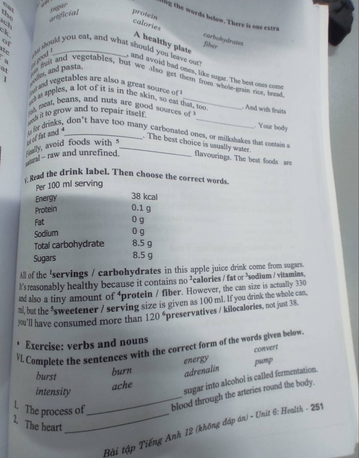 wot 
the artificial sugar 
protein 
n h words below. There i o tr 
ch 
calories 

carbohydrates 
of 
A healthy plate 
fiber 
ite what should you eat, and what should you leave out? 
a 
good . 
at 
and avoid bad ones, like sugar. The best ones com 
I oodles, and pasta. 
m fruit and vegetables, but we also get them from whole-grain rice, bread 
uit and vegetables are also a great source of 
ch as apples, a lot of it is in the skin, so eat that, too. 
. And with fruits 
Fish, meat, beans, and nuts are good sources of 
needs it to grow and to repair itself. 
. Your body 
ot of fat and As for drinks, don’t have too many carbonated ones, or milkshakes that contain a 
. The best choice is usually water. 
Finally, avoid foods with 5 _ 
satural ~ raw and unrefined. 
flavourings. The best foods are 
y Read the drink label. Then choose the correct words. 
Per 100 ml serving 
Energy
38 kcal
Protein 0.1 g
Fat 0 g
Sodium 0 g
Total carbohydrate 8.5 g
Sugars
8.5 g
All of the 'servings / carbohydrates in this apple juice drink come from sugars. 
lt's reasonably healthy because it contains no ²calories / fat or ³ sodium / vitamins, 
and also a tiny amount of^ protein / fiber. However, the can size is actually 330
ml, but the ⁵sweetener / serving size is given as 100 ml. If you drink the whole can, 
you’ll have consumed more than 120^6 preservatives / kilocalories, not just 38. 
Exercise: verbs and nouns 
VI. Complete the sentences with the correct form of the words given below. 
convert 
energy 
burst 
burn 
adrenalin pump 
sugar into alcohol is called fermentation. 
ache 
intensity 
l. The process of 
_blood through the arteries round the body. 
2. The heart 
_ Bài tập Tiếng Anh 12 (không đáp án) - Unit 6: Health - 251