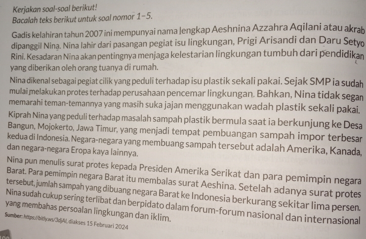 Kerjakan soal-soal berikut!
Bacalah teks berikut untuk soal nomor 1-5.
Gadis kelahiran tahun 2007 ini mempunyai nama lengkap Aeshnina Azzahra Aqilani atau akrab
dipanggil Nina. Nina lahir dari pasangan pegiat isu lingkungan, Prigi Arisandi dan Daru Setv
Rini. Kesadaran Nina akan pentingnya menjaga kelestarian lingkungan tumbuh dari pendidikan
yang diberikan oleh orang tuanya di rumah.
Nina dikenal sebagai pegiat cilik yang peduli terhadap isu plastik sekali pakai. Sejak SMP ia sudah
mulai melakukan protes terhadap perusahaan pencemar lingkungan. Bahkan, Nina tidak segan
memarahi teman-temannya yang masih suka jajan menggunakan wadah plastik sekali pakai.
Kiprah Nina yang peduli terhadap masalah sampah plastik bermula saat ia berkunjung ke Desa
Bangun, Mojokerto, Jawa Timur, yang menjadi tempat pembuangan sampah impor terbesar
kedua di Indonesia. Negara-negara yang membuang sampah tersebut adalah Amerika, Kanada,
dan negara-negara Eropa kaya lainnya.
Nina pun menulis surat protes kepada Presiden Amerika Serikat dan para pemimpin negara
Barat. Para pemimpin negara Barat itu membalas surat Aeshina. Setelah adanya surat protes
tersebut, jumlah sampah yang dibuang negara Barat ke Indonesia berkurang sekitar lima persen.
Nina sudah cukup sering terlibat dan berpidato dalam forum-forum nasional dan internasional
yang membahas persoalan lingkungan dan iklim.
Sumber: https://bitly.ws/3djAJ, diakses 15 Februari 2024