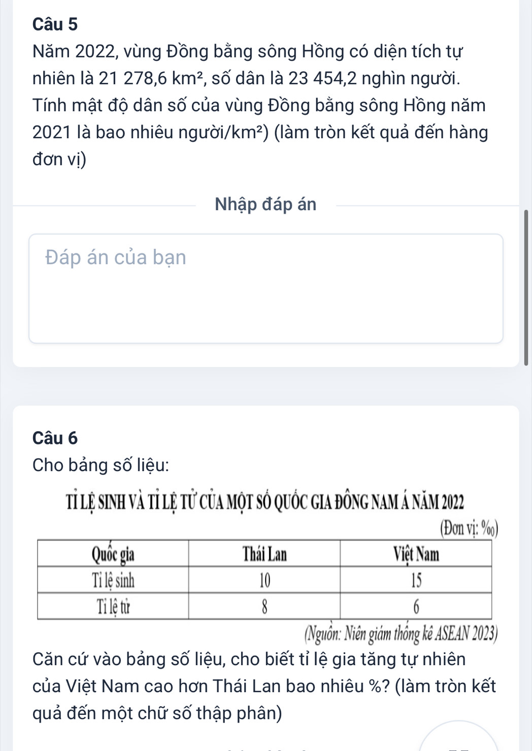 Năm 2022, vùng Đồng bằng sông Hồng có diện tích tự 
nhiên là 21278, 6km^2 *, số dân là 23 454,2 nghìn người. 
Tính mật độ dân số của vùng Đồng bằng sông Hồng năm 
2021 là bao nhiêu người/ km^2) (làm tròn kết quả đến hàng 
đơn vị) 
Nhập đáp án 
Đáp án của bạn 
Câu 6 
Cho bảng số liệu: 
tỉ lệ sinh và tỉ lệ tử của một số quốc gia đông nam á năm 2022
(Đon vị: %) 
(Nguồn: Niên giám thống kê ASEAN 2023) 
Căn cứ vào bảng số liệu, cho biết tỉ lệ gia tăng tự nhiên 
của Việt Nam cao hơn Thái Lan bao nhiêu %? (làm tròn kết 
quả đến một chữ số thập phân)