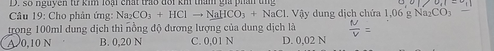 số nguyên từ kim loại chất trao đổi kh tham gia phản tng
Câu 19: Cho phản ứng: Na_2CO_3+HClto NaHCO_3+NaCl V ậy dung dịch chứa 1,06 g
trong 100ml dung dịch thì nồng độ đương lượng của dung dịch là
A 0,10 N B. 0,20 N C. 0,01 N D. 0,02 N