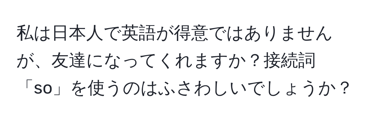 私は日本人で英語が得意ではありませんが、友達になってくれますか？接続詞「so」を使うのはふさわしいでしょうか？