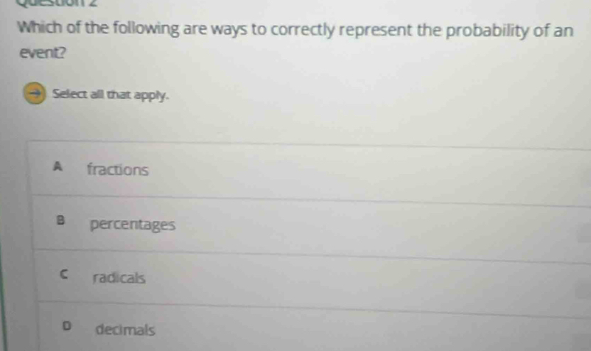 Which of the following are ways to correctly represent the probability of an
event?
Select all that apply.
A fractions
B percentages
C radicals
D decimals