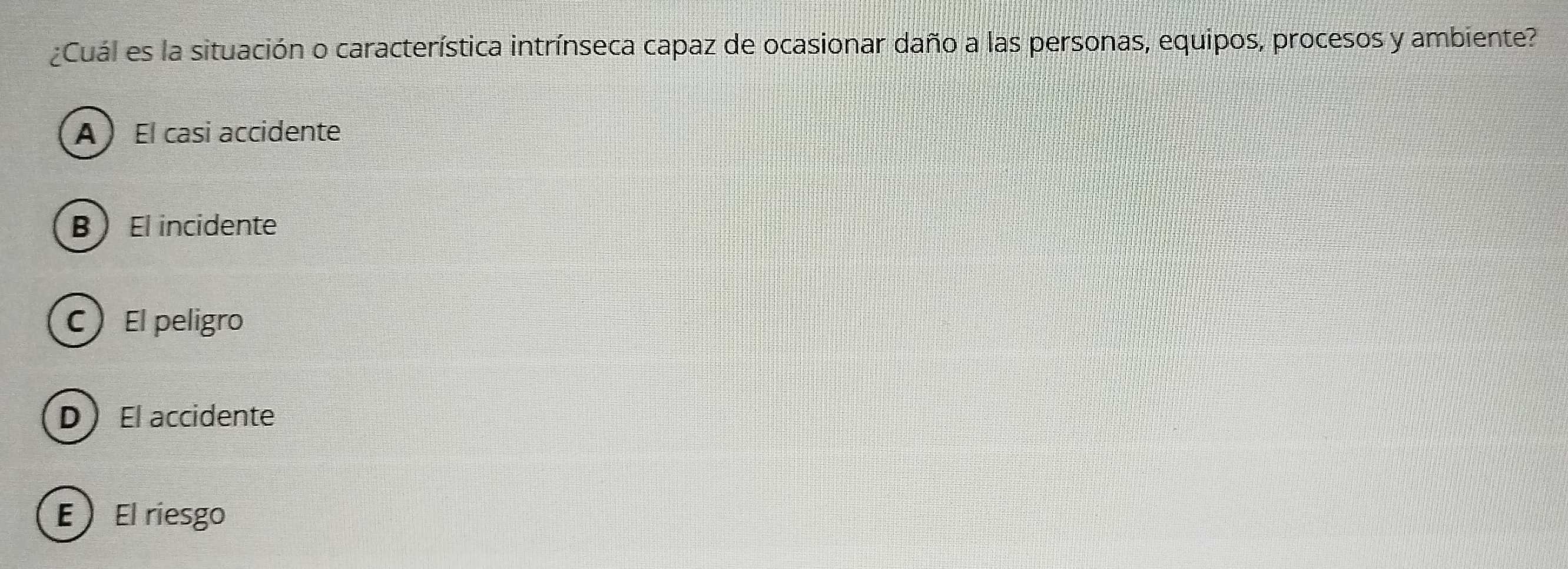 Cuál es la situación o característica intrínseca capaz de ocasionar daño a las personas, equipos, procesos y ambiente?
A  El casi accidente
BEl incidente
CEl peligro
DEl accidente
E ) El riesgo