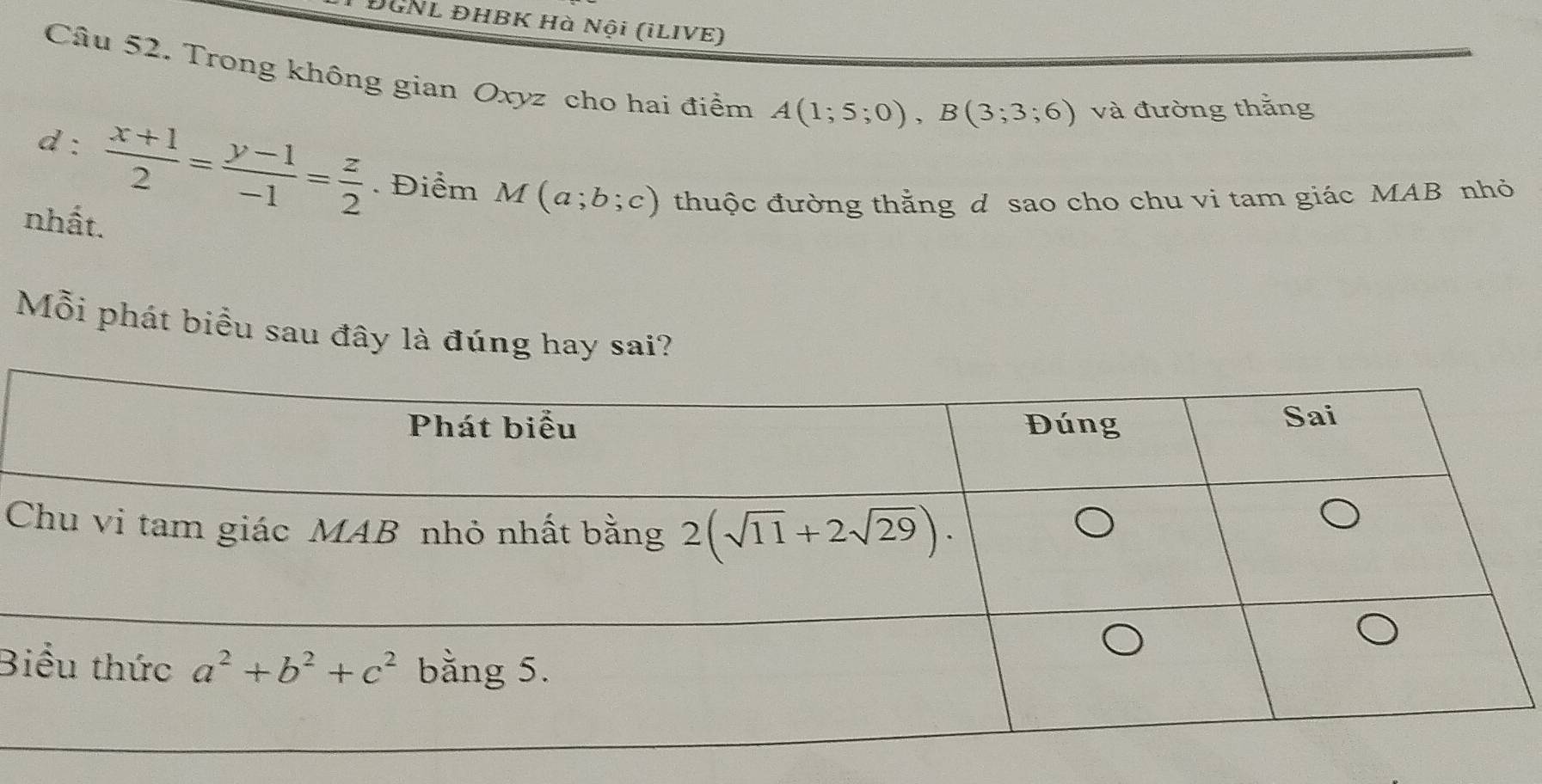 ĐGNL ĐHBK Hà Nội (iLIVE)
Câu 52. Trong không gian Oxyz cho hai điểm A(1;5;0),B(3;3;6) và đường thắng
d :  (x+1)/2 = (y-1)/-1 = z/2 . Điểm M(a;b;c) thuộc đường thằng d sao cho chu vi tam giác MAB nhỏ
nhất.
Mỗi phát biểu sau đây là đúng hay sai?
B