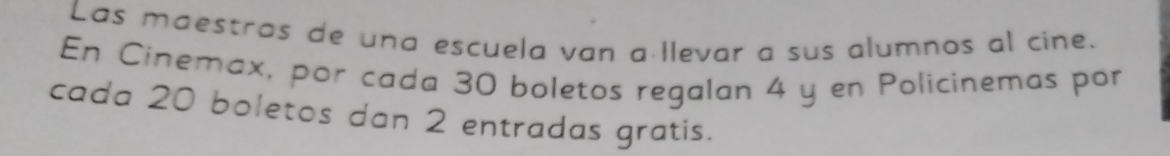 Las maestros de una escuela van a llevar a sus alumnos al cine. 
En Cinemax, por cada 30 boletos regalan 4 y en Policinemas por 
cada 20 boletos dan 2 entradas gratis.