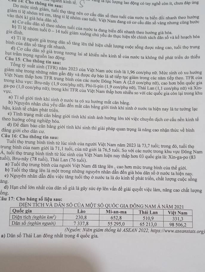 ngành kinh tế. Vàng là lực lượng lao động có tay nghề còn ít, chưa đáp ứng
# 14: Cho thông tin sau:
Do mức sinh giảm, tuổi thọ tăng nên cơ cấu dân số theo tuổi của nước ta biến đổi nhanh theo hướng
giảm tỉ lệ nhóm trẻ em, tăng tỉ lệ nhóm cao tuổi. Việt Nam đang có cơ cầu dân số vàng nhưng cũng bước
vào thời kì già hóa dân số.
a) Cơ cấu dân số theo nhóm tuổi của nước ta đang biến đổi nhanh theo hướng già hóa.
gia đình.
b) Tỉ lệ nhóm tuổi 0 - 14 tuổi giảm xuống chủ yếu do thực hiện tốt chính sách dân số và kế hoạch hóa
c) Ti lệ người già trong dân số tăng lên thể hiện chất lượng cuộc sống được năng cao, tuổi thọ trung
bình của dân số tăng rất nhanh.
d) Cơ cầu dân số già trong tương lai sẽ khiến nền kinh tế của nước ta không thể phát triển do thiếu
hụt trầm trọng nguồn lao động.
Câu 15: Cho thông tin sau:
Tổng tỷ suất sinh (TFR) năm 2023 của Việt Nam ước tính là 1,96 con/phụ nữ. Mức sinh có xu hướng
giảm nhẹ trong những năm gần đây và được dự báo là sẽ tiếp tục giảm trong các năm tiếp theo. TFR của
Việt Nam thấp hơn TFR trung bình của các nước Đông Nam Á (2,0 con/phụ nữ), cao hơn bốn quốc gia
trong khu vực: Bru-nây (1,9 con/phụ nữ), Phi-li-pin (1,9 con/phụ nữ), Thái Lan (1,1 con/phụ nữ) và Xin-
ga-po (1,0 con/phụ nữ); trong khi TFR của Việt Nam thấp hơn nhiều so với các quốc gia còn lại trong khu
vực.
a) Tỉ số giới tính khi sinh ở nước ta có xu hướng mất cân bằng.
b) Nguyễn nhân chủ yếu dẫn đến mất cân bằng giới tính khi sinh ở nước ta hiện nay là tư tưởng lạc
hậu, kinh tế chậm phát triển.
c) Tình trạng mẫt cân bằng giới tính khi sinh ảnh hưởng lớn tới việc chuyển dịch cơ cấu nền kinh tế
theo hướng công nghiệp hóa.
d) Để đảm bảo cân bằng giới tính khi sinh thì giải pháp quan trọng là nâng cao nhận thức về bình
đẳng giới cho dân cư.
Câu 16: Cho thông tin sau:
Tuổi thọ trung bình tính từ lúc sinh của người Việt Nam năm 2023 là 73,7 tuổi; trong đó, tuổi thọ
trung bình của nam giới là 71,1 tuổi, của nữ giới là 76,5 tuổi. So với các nước trong khu vực Đông Nam
Á, tuổi thọ trung bình tính từ lúc sinh của Việt Nam hiện nay thấp hơn 03 quốc gia là: Xin-ga-po (83
tuổi), Bru-nây (78 tuổi), Thái Lan (76 tuổi).
a) Tuổi thọ trung bình của người Việt Nam đã tăng lên , cao hơn mức trung bình của thế giới.
b) Tuổi thọ tăng lên là một trong những nguyên nhân dẫn đến già hóa dân số ở nước ta hiện nay.
c) Nguyên nhân dẫn đến việc tăng tuổi thọ ở nước ta là do kinh tế phát triển, chất lượng cuộc sống
ăng.
d) Hạn chế lớn nhất của dân số già là gây sức ép lên vấn đề giải quyết việc làm, nâng cao chất lượng
ống.
Câu 17: Cho bảng số liệu sau:
IệN TÍch và dân sÓ của một sÓ quỚc gia đ
(Nguồn: Niên giám thống kê ASEAN 2022, https://www.aseanstats.org)
a) Dân số Thái Lan đông nhất trong 4 quốc gia.