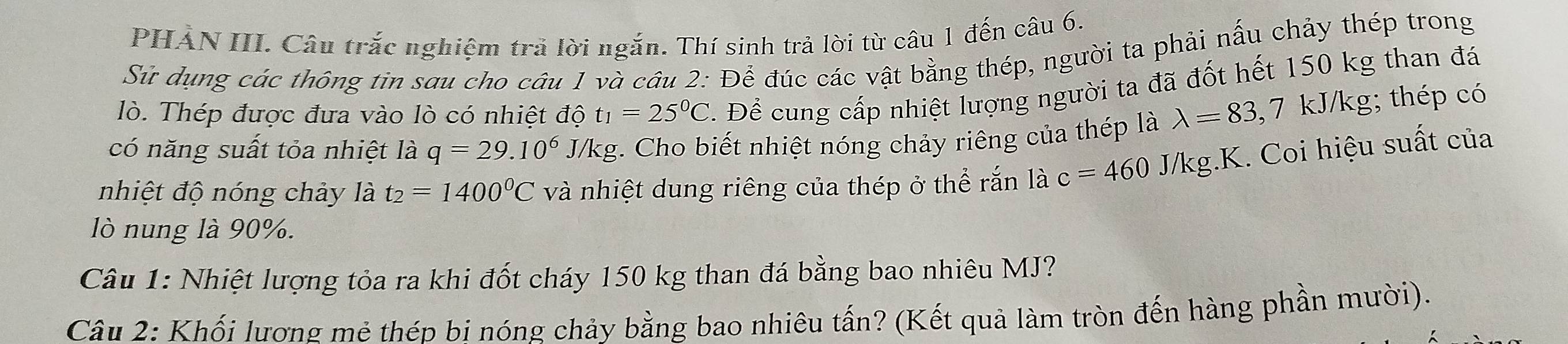 PHẢN III. Câu trắc nghiệm trả lời ngắn. Thí sinh trả lời từ câu 1 đến câu 6. 
Sử dụng các thông tin sau cho câu 1 và câu 2:Dhat e đúc các vật bằng thép, người ta phải nấu chảy thép trong 
lò. Thép được đưa vào lò có nhiệt độ t_1=25^0C T. Để cung cấp nhiệt lượng người ta đã đốt hết 150 kg than đá 
có năng suất tỏa nhiệt là q=29.10^6 J/kg. Cho biết nhiệt nóng chảy riêng của thép là lambda =83, 7 kJ/kg; thép có 
nhiệt độ nóng chảy là t_2=1400°C và nhiệt dung riêng của thép ở thể rắn là c=460 J/kg.K. Coi hiệu suất của 
lò nung là 90%. 
Câu 1: Nhiệt lượng tỏa ra khi đốt cháy 150 kg than đá bằng bao nhiêu MJ? 
Câu 2: Khối lương mẻ thép bi nóng chảy bằng bao nhiêu tấn? (Kết quả làm tròn đến hàng phần mười).