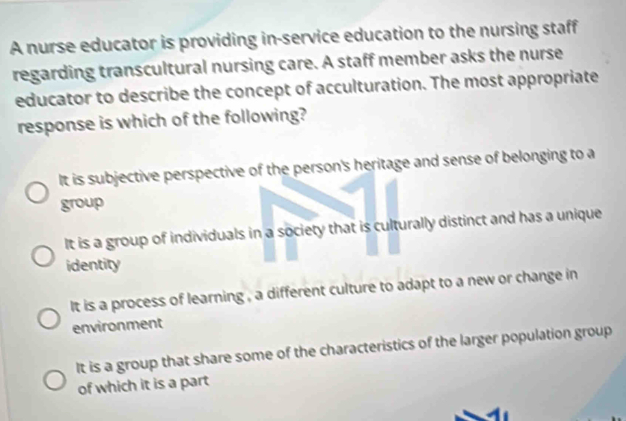 A nurse educator is providing in-service education to the nursing staff
regarding transcultural nursing care. A staff member asks the nurse
educator to describe the concept of acculturation. The most appropriate
response is which of the following?
It is subjective perspective of the person's heritage and sense of belonging to a
group
It is a group of individuals in a society that is culturally distinct and has a unique
identity
It is a process of learning , a different culture to adapt to a new or change in
environment
It is a group that share some of the characteristics of the larger population group
of which it is a part