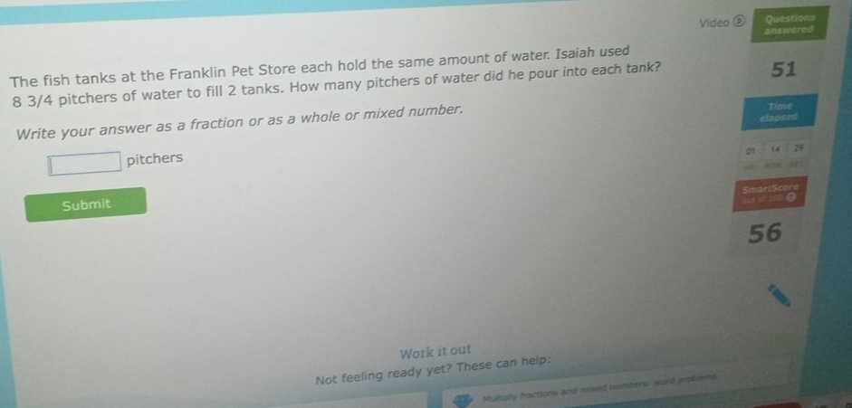 Video ( Questions 
answered 
51 
The fish tanks at the Franklin Pet Store each hold the same amount of water. Isaiah used 
8 3/4 pitchers of water to fill 2 tanks. How many pitchers of water did he pour into each tank? 
elapsed 
Write your answer as a fraction or as a whole or mixed number. 
Time 
01 14
□ pitchers 
SmartScore 
Submit 
cen of 100 0
56
Work it out 
Not feeling ready yet? These can help: 
Multiply fractions and mixed numbers: word problems