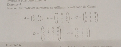 inversible puis détermmer A
Exercice 4
Inverser les matrices suivantes en utilisant la méthode de Gauss :
A=beginpmatrix 3&1 2&2endpmatrix , B=beginpmatrix 2&0&1 1&1&0 3&1&2endpmatrix , C=beginpmatrix 1&2&3 0&1&4 5&6&0endpmatrix ,
D=beginpmatrix 1&0&0&0 0&2&0&0 0&0&3&0 0&0&0&4endpmatrix , E=beginpmatrix 1&1&1 0&1&1 0&0&1endpmatrix. 
Exercice 5