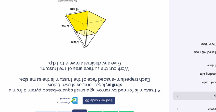 rivate 
Calculator 
Bookwork code: 3D allowed 
ol 
> 
A frustum is formed by removing a small square-based pyramid from a 
ookmarks similar, larger one, as shown below. 
Each trapezium-shaped face of the frustum is the same size. 
eading List 
Work out the surface area of the frustum. 
istory Give any decimal answers to 1 d.p. 
hared with You 
Cloud Tabs 
Not drawn accurately