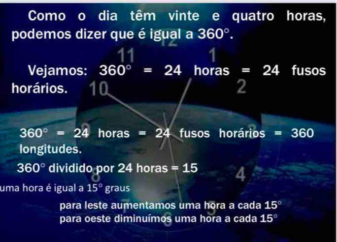 Como o dia têm vinte e quatro horas,
podemos dizer que é igual a 360°. 
11
1
Vejamos: 360°=24 horas =24 fusos
horários. 10 2
360°=24 horas =24 fusos horários =360
longitudes.
360° dividido por 24 horas = 15 4
uma hora é igual a 15°graus
para leste aumentamos uma hora a cada 15°
para oeste diminuímos uma hora a cada 15°