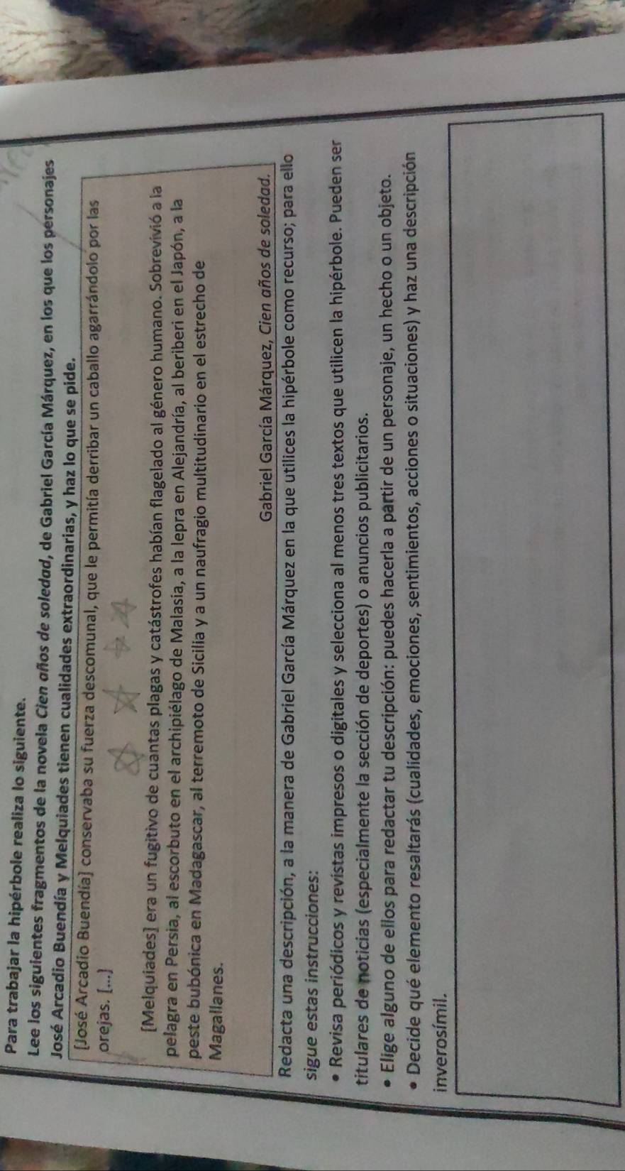 Para trabajar la hipérbole realiza lo siguiente. 
Lee los siguientes fragmentos de la novela Cien años de soledad, de Gabriel García Márquez, en los que los personajes 
José Arcadio Buendía y Melquiades tienen cualidades extraordinarias, y haz lo que se pide. 
(José Arcadio Buendía) conservaba su fuerza descomunal, que le permitía derribar un caballo agarrándolo por las 
orejas. [...] 
[Melquiades] era un fugitivo de cuantas plagas y catástrofes habían flagelado al género humano. Sobrevivió a la 
pelagra en Persia, al escorbuto en el archipiélago de Malasia, a la lepra en Alejandría, al beriberi en el Japón, a la 
peste bubónica en Madagascar, al terremoto de Sicilia y a un naufragio multitudinario en el estrecho de 
Magallanes. 
Gabriel García Márquez, Cien años de soledad. 
Redacta una descripción, a la manera de Gabriel García Márquez en la que utilices la hipérbole como recurso; para ello 
sigue estas instrucciones: 
Revisa periódicos y revistas impresos o digitales y selecciona al menos tres textos que utilicen la hipérbole. Pueden ser 
titulares de noticias (especialmente la sección de deportes) o anuncios publicitarios. 
Elige alguno de ellos para redactar tu descripción: puedes hacerla a partir de un personaje, un hecho o un objeto. 
Decide qué elemento resaltarás (cualidades, emociones, sentimientos, acciones o situaciones) y haz una descripción 
inverosímil.