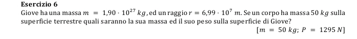 Giove ha una massa m=1,90· 10^(27)kg , ed un raggio r=6,99· 10^7m. Se un corpo ha massa 50 kg sulla 
superficie terrestre quali saranno la sua massa ed il suo peso sulla superficie di Giove?
[m=50kg; P=1295N]