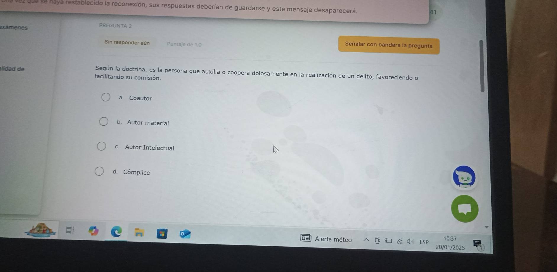 que se haya restablecido la reconexión, sus respuestas deberían de guardarse y este mensaje desaparecerá.
41
exámenes
PREGUNTA 2
Sin responder aún Puntaje de 1.0
Señalar con bandera la pregunta
alídad de
Según la doctrina, es la persona que auxilia o coopera dolosamente en la realización de un delito, favoreciendo o
facilitando su comisión.
a. Coautor
b. Autor material
c. Autor Intelectual
d. Cómplice
Alerta méteo 10:37
20/01/2025