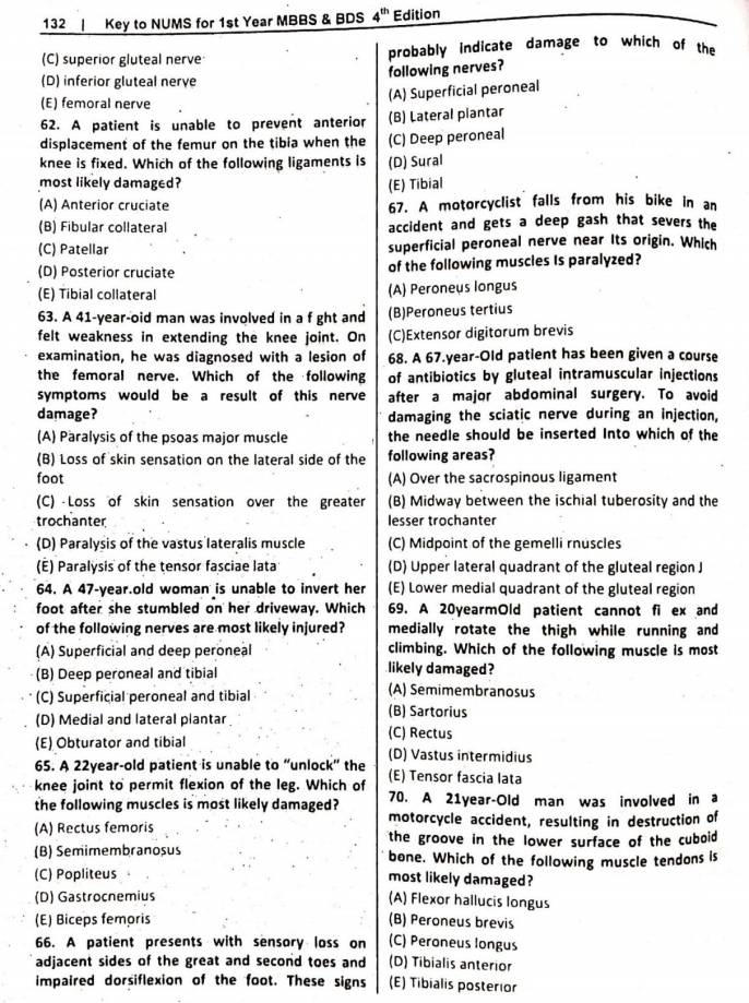 132 | Key to NUMS for 1st Year MBBS & BDS 4^(th) Edition
(C) superior gluteal nerve probably indicate damage to which of the
following nerves?
(D) inferior gluteal nerve
(A) Superficial peroneal
(E) femoral nerve
62. A patient is unable to prevent anterior (B) Lateral plantar
displacement of the femur on the tibia when the (C) Deep peroneal
knee is fixed. Which of the following ligaments is (D) Sural
most likely damaged? (E) Tibial
(A) Anterior cruciate 67. A motorcyclist falls from his bike in an
(B) Fibular collateral accident and gets a deep gash that severs the
(C) Patellar superficial peroneal nerve near Its origin. Which
(D) Posterior cruciate of the following muscles Is paralyzed?
(E) Tibial collateral (A) Peroneus longus
63. A 41-year-oid man was involved in a f ght and (B)Peroneus tertius
felt weakness in extending the knee joint. On (C)Extensor digitorum brevis
examination, he was diagnosed with a lesion of 68. A 67.year-Old patient has been given a course
the femoral nerve. Which of the following of antibiotics by gluteal intramuscular injections
symptoms would be a result of this nerve after a major abdominal surgery. To avoid
damage? damaging the sciatic nerve during an injection,
(A) Paralysis of the psoas major muscle the needle should be inserted Into which of the
(B) Loss of skin sensation on the lateral side of the following areas?
foot (A) Over the sacrospinous ligament
(C) Loss of skin sensation over the greater (B) Midway between the ischial tuberosity and the
trochanter lesser trochanter
(D) Paralysis of the vastus lateralis muscle (C) Midpoint of the gemelli rnuscles
(É) Paralysis of the tensor fasciae lata (D) Upper lateral quadrant of the gluteal region J
64. A 47-year.old woman is unable to invert her (E) Lower medial quadrant of the gluteal region
foot after she stumbled on her driveway. Which 69. A 20yearmOld patient cannot fi ex and
of the following nerves are most likely injured? medially rotate the thigh while running and
(A) Superficial and deep peroneal climbing. Which of the following muscle is most
(B) Deep peroneal and tibial likely damaged?
(A) Semimembranosus
(C) Superficial peroneal and tibial (B) Sartorius
(D) Medial and lateral plantar (C) Rectus
(E) Obturator and tibial (D) Vastus intermidius
65. A 22year-old patient is unable to “unlock” the
knee joint to permit flexion of the leg. Which of (E) Tensor fascia lata
the following muscles is most likely damaged? 70. A 21year-Old man was involved in a
motorcycle accident, resulting in destruction of
(A) Rectus femoris the groove in the lower surface of the cuboid
(B) Semimembranosus bone. Which of the following muscle tendons is
(C) Popliteus . most likely damaged?
(D) Gastrocnemius (A) Flexor hallucis longus
(E) Biceps femoris (B) Peroneus brevis
66. A patient presents with sensory loss on (C) Peroneus longus
adjacent sides of the great and second toes and (D) Tibialis anterior
impaired dorsiflexion of the foot. These signs (E) Tibialis posterior