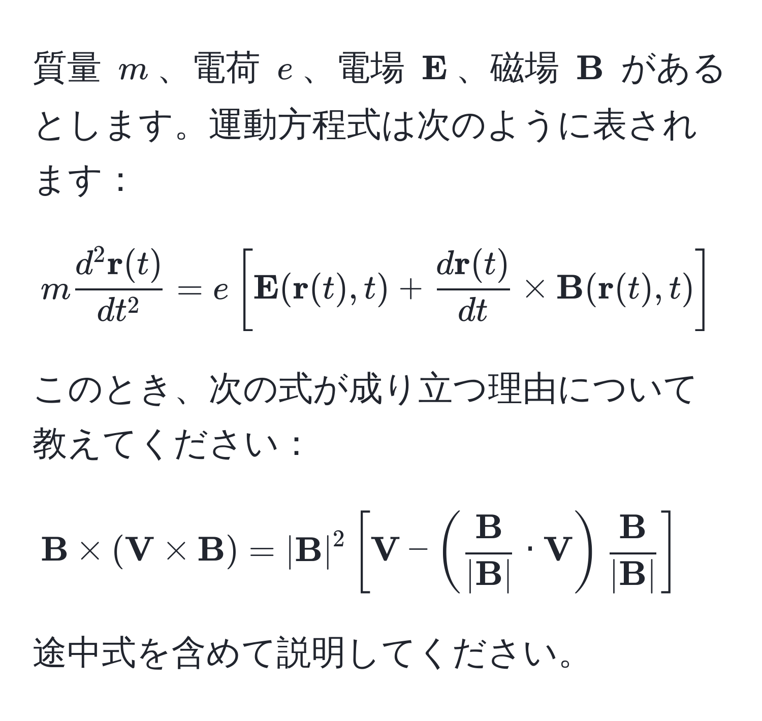 質量 $m$、電荷 $e$、電場 $ E$、磁場 $ B$ があるとします。運動方程式は次のように表されます：  
$$mfracd^(2  r)(t)dt^2 = e[ E( r(t), t) + fracd r(t)dt *  B( r(t), t)]$$  
このとき、次の式が成り立つ理由について教えてください：  
$$ B * ( V *  B) = | B|^2[ V - (frac B| B| ·  V)frac B| B|]$$  
途中式を含めて説明してください。