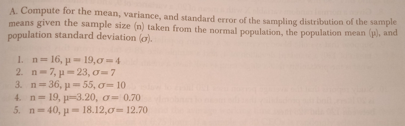 Compute for the mean, variance, and standard error of the sampling distribution of the sample 
means given the sample size (n) taken from the normal population, the population mean (μ), and 
population standard deviation (σ). 
1. n=16, mu =19, sigma =4
2. n=7, mu =23, sigma =7
3. n=36, mu =55, sigma =10
4. n=19, mu =3.20, sigma =0.70
5. n=40, mu =18.12, sigma =12.70