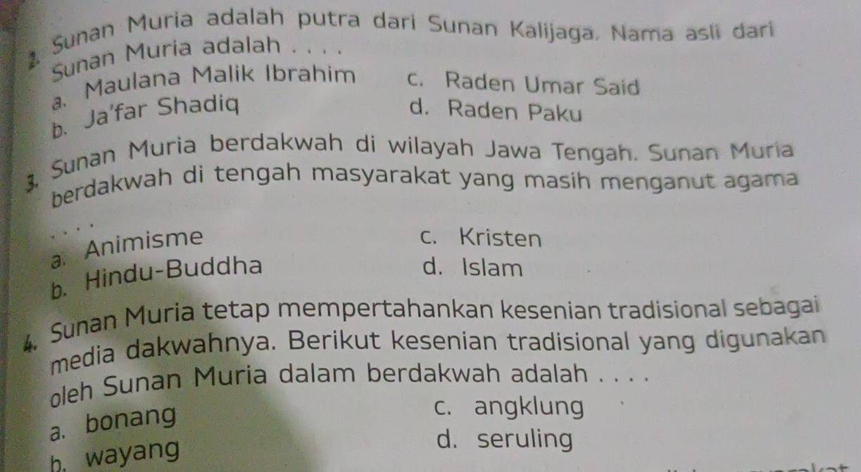 Sunan Muria adalah putra dari Sunan Kalijaga, Nama asli dari
Sunan Muria adalah . . . .
a. Maulana Malik Ibrahim c. Raden Umar Said
b. Ja'far Shadiq d. Raden Paku
3, Sunan Muria berdakwah di wilayah Jawa Tengah. Sunan Muria
berdakwah di tengah masyarakat yang masih menganut agama
aAnimisme
c. Kristen
b、 Hindu-Buddha
d. Islam
4. Sunan Muria tetap mempertahankan kesenian tradisional sebagai
media dakwahnya. Berikut kesenian tradisional yang digunakan
oleh Sunan Muria dalam berdakwah adalah . . . .
a. bonang
c. angklung
h wayang
d. seruling