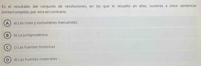 Es el resultado del conjunto de resoluciones, en las que lo resuelto en ellas, sustenta a cinco sentencias
ininterrumpidas por otra en contrario.
Aa) Los Usos y costumbres mercantiles.
B b) La Jurisprudencia.
C c) Las Fuentes históricas
D  d) Las Fuentes materiales