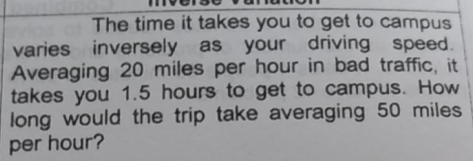 The time it takes you to get to campus
varies inversely as your driving speed.
Averaging 20 miles per hour in bad traffic, it
takes you 1.5 hours to get to campus. How
long would the trip take averaging 50 miles
per hour?