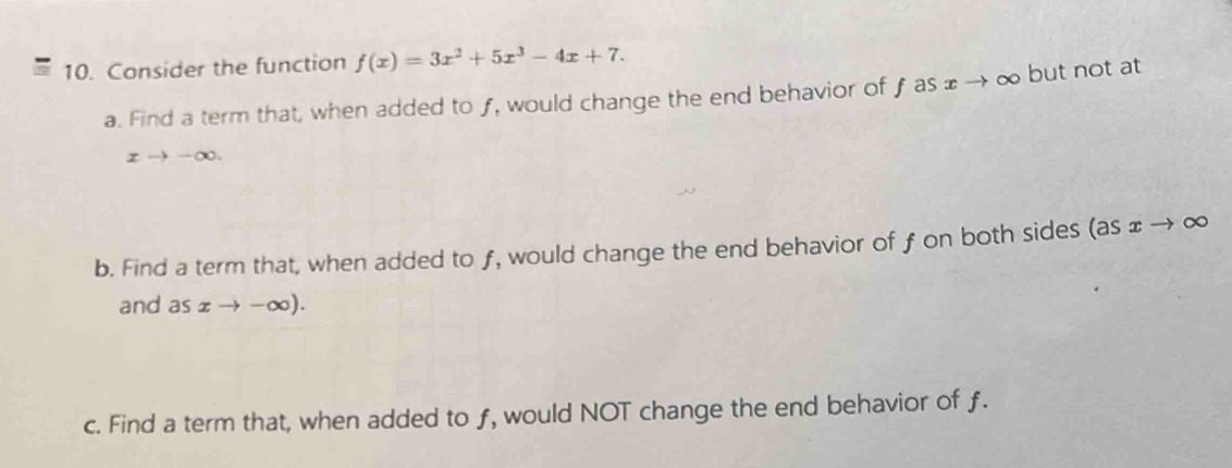 Consider the function f(x)=3x^2+5x^3-4x+7. 
a. Find a term that, when added to ƒ, would change the end behavior of f as ± → ∞ but not at
xto -∈fty. 
b. Find a term that, when added to ƒ, would change the end behavior of f on both sides (as ェ → ∞
and as xto -∈fty ). 
c. Find a term that, when added to f, would NOT change the end behavior of f.