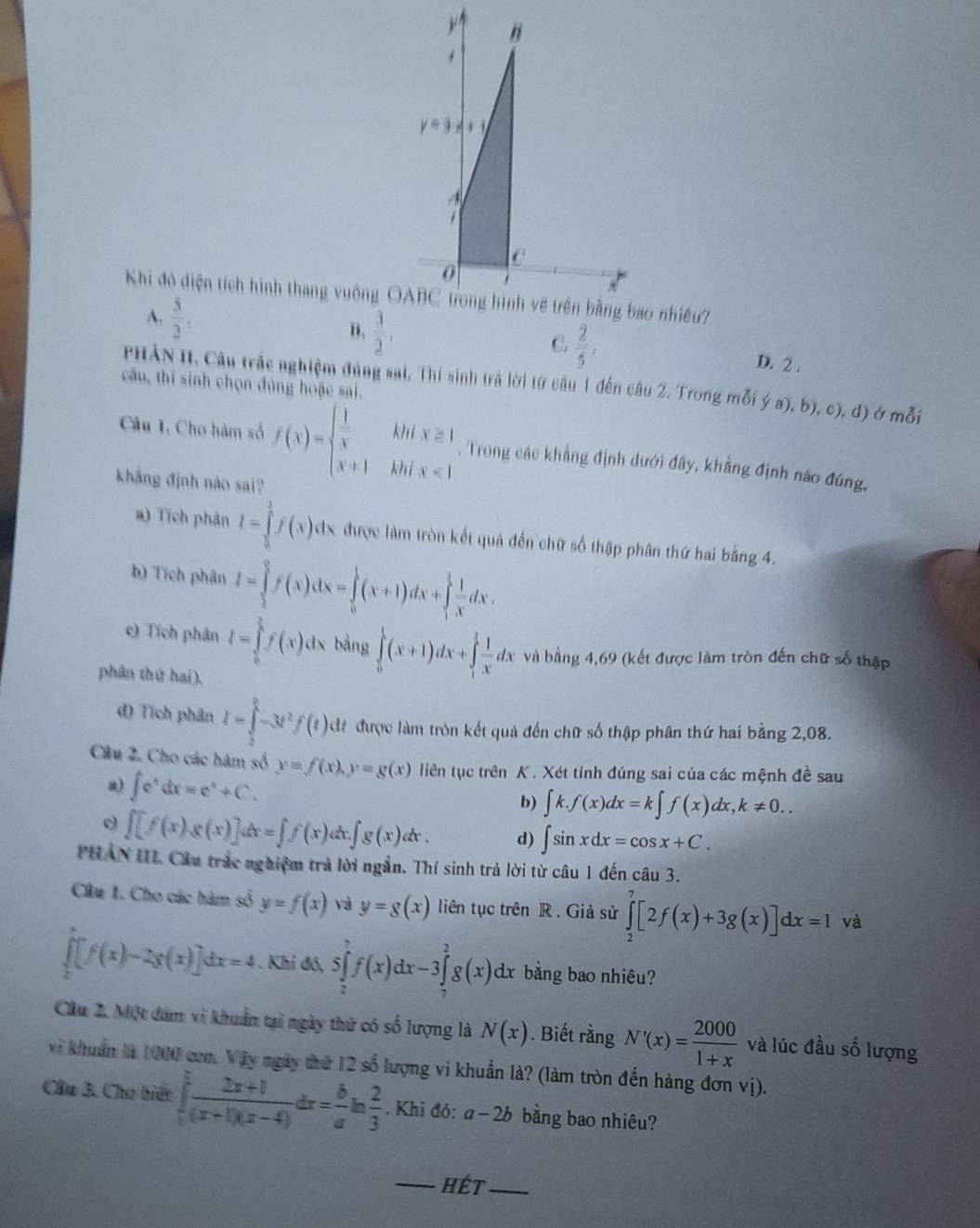 y=3x+1
C
0
Khi đó diện tích hình thang vuông OABC trong hình về trên bằng bao nhiều?
C.
A.  5/2 , B.  3/2 ,  2/5 , D. 2 .
PHẢN II, Câu trắc nghiệm đủng sai, Thí sinh trá lời từ câu 1 đến câu 2. Trong mỗi ya),b),c),d)
câu, thí sinh chọn đủng hoặc sai. Ở mỗi
Câu I. Cho hàm số f(x)=beginarrayl  1/x hhix≥ 1 x+1h x+1endarray. * Trong các khẳng định dưới đây, khẳng định nào đúng,
khẳng định nào sai?
a) Tích phân I=∈tlimits _0^(1f(x)dx được làm tròn kết quả đến chữ số thập phân thứ hai bằng 4.
b) Tích phân I=∈tlimits _1^0f(x)dx=∈tlimits _0^1(x+1)dx+∈tlimits _1^1frac 1)xdx.
c) Tích phân I=∈tlimits _0^(1f(x)dx bàng ∈tlimits _0^1(x+1)dx+∈tlimits _1^3frac 1)xdx đx và bằng 4,69 (kết được làm tròn đến chữ số thập
phân thứ hai).
d) Tích phân I=∈tlimits _2^(0-3t^2)f(t)d đề được làm tròn kết quả đến chữ số thập phân thứ hai bằng 2,08.
Câu 2. Cho các hàm số y=f(x),y=g(x) liên tục trên K . Xét tính đúng sai của các mệnh đề sau
) ∈t e^tdx=e^t+C. b) ∈t k.f(x)dx=k∈t f(x)dx,k!= 0..
∈t [f(x)g(x)]dx=∈t f(x)dx.∈t g(x)dx. d) ∈t sin xdx=cos x+C.
PHAN III. Cầu trác nghiệm trả lời ngắn. Thí sinh trả lời từ câu 1 đến câu 3.
Câu 1. Cho các hàm số y=f(x) và y=g(x) liên tục trên R. Giả sử ∈tlimits _2^(7[2f(x)+3g(x)]dx=1 và
∈tlimits _0^x[f(x)-2g(x)]dx=4. Khi đó, 5∈tlimits _2^7f(x)dx-3∈tlimits _7^2g(x)dx bằng bao nhiêu?
Cầu 2. Một dam vì khuẩn tại ngày thứ có số lượng là N(x). Biết rằng N'(x)=frac 2000)1+x và lúc đầu số lượng
vi khuẩn là 1000 com. Vậy ngày thứ 12 số lượng vi khuẩn là? (làm tròn đến hàng đơn vị).
Cầu 3. Cho biết ∈t  (2x+1)/(x+1)(x-4) dx= b/a ln  2/3 . Khi đó: a-2b bằng bao nhiêu?
_Hét_