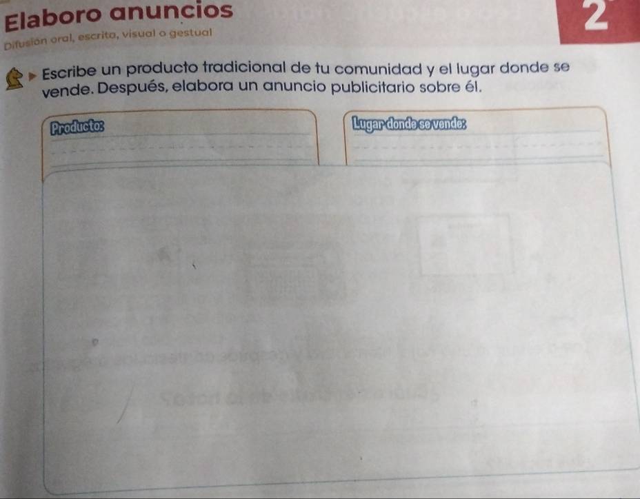 Elaboro anuncios 
2 
Difusión oral, escrita, visual o gestual 
Escribe un producto tradicional de tu comunidad y el lugar donde se 
vende. Después, elabora un anuncio publicitario sobre él. 
Producto: _Lugar donde se vende: 
__ 
_