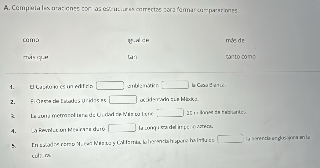 Completa las oraciones con las estructuras correctas para formar comparaciones.
como igual de más de
más que tan tanto como
1. El Capitolio es un edificio □ emblemático □ la Casa Blanca.
2. El Oeste de Estados Unidos es □ accidentado que México.
3. La zona metropolitana de Ciudad de México tiene □ 20 millones de habitantes.
4. La Revolución Mexicana duró □ la conquista del imperio azteca.
5. En estados como Nuevo México y California, la herencia hispana ha influido □ la herencia anglosajona en la
cultura.