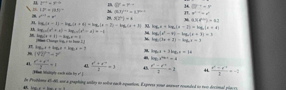 2^(x+1)=5^(1-2x) 23. ( 3/5 )^x=7^(1-x) 24. ( 4/3 )^1-x=5^x
25. 1.2^x=(0.5)^-x 26, (0.3)^1+x=1.7^(2x-1) 27. π^(1-x)=e^x
28. c^(x+3)=π^x 5(2^(3x))=8
29. 30. 0.3(4^(0.2x))=0.2
31. log _a(x-1)-log _a(x+6)=log _a(x-2)-log _a(x+3) 32. log _ax+log _a(x-2)=log _a(x+4)
33 log _1/3(x^2+x)-log _1/3(x^2-x)=-1
35, log _2(x+1)-log _4x=1 34. log _4(x^2-9)-log _4(x+3)=3
[Hint: Change log, x to base 2.] 36. log _2(3x+2)-log _4x=3
37, log _10x+log _4x+log _2x=7 38. log _9x+3log _3x=14
39, (sqrt[3](2))^2-x=2^(x^2)
40, log _2x^(log _2)x=4
41.  (e^x+e^(-x))/2 =1 42.  (e^x+e^(-x))/2 =3 43.  (e^x-e^(-x))/2 =2 44.  (e^x-e^(-x))/2 =-2
[Hint: Multiply each side by e^2.]
In Problems 45-60, use a graphing utility to solve each equation. Express your answer rounded to two decimal places
45. log _5x+log _5x=1