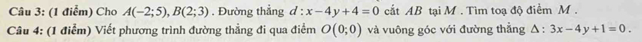 Cho A(-2;5), B(2;3). Đường thẳng d:x-4y+4=0 cắt AB tại M. Tìm toạ độ điểm M. 
Câu 4: (1 điểm) Viết phương trình đường thẳng đi qua điểm O(0;0) và vuông góc với đường thẳng △ :3x-4y+1=0.