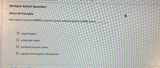 Multiple Select Question
Select all that apply
Net national product (NNP) is equal to gross national product (GNP) minus_
depreciation,
corporate taxes.
personal income taxes.
capital consumption allowances.