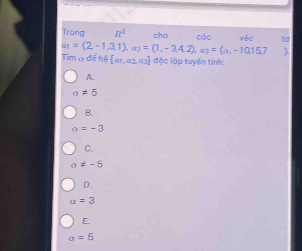 Trong R^3 cho các véc to
a_1=(2,-1,3,1), a_2=(1,-3,4,2), a_3=(a,-10,15,7 ).
Tìm a để hệ  a_1,a_2,a_3 độc lập tuyến tính:
A.
alpha != 5
B.
alpha =-3
C.
a!= -5
D.
alpha =3
E.
alpha =5