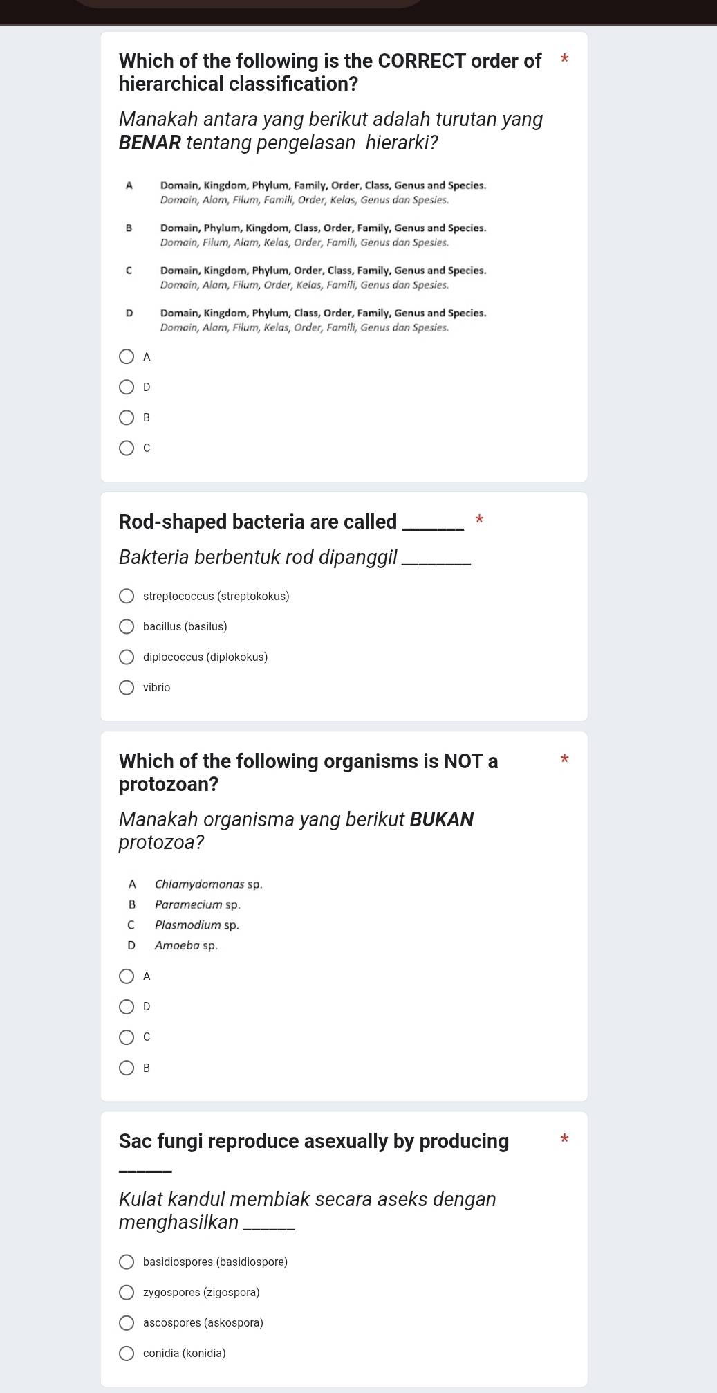 Which of the following is the CORRECT order of *
hierarchical classification?
Manakah antara yang berikut adalah turutan yang
BENAR tentang pengelasan hierarki?
A Domain, Kingdom, Phylum, Family, Order, Class, Genus and Species.
Domain, Alam, Filum, Famili, Order, Kelas, Genus dan Spesies.
Domain, Kingdom, Phylum, Order, Class, Family, Genus and Species.
Domain, Alam, Filum, Order, Kelas, Famili, Genus dan Spesies.
D Domain, Kingdom, Phylum, Class, Order, Family, Genus and Species.
Domain, Alam, Filum, Kelas, Order, Famili, Genus dan Spesies.
A
D
B
C
Rod-shaped bacteria are called_ *
Bakteria berbentuk rod dipanggil_
streptococcus (streptokokus)
bacillus (basilus)
diplococcus (diplokokus)
vibrio
Which of the following organisms is NOT a *
protozoan?
Manakah organisma yang berikut BUKAN
protozoa?
A Chlamydomonas sp.
B Paramecium sp.
C Plasmodium sp.
D Amoeba sp.
A
D
C
B
Sac fungi reproduce asexually by producing
_
Kulat kandul membiak secara aseks dengan
menghasilkan_
basidiospores (basidiospore)
zygospores (zigospora)
ascospores (askospora)
conidia (konidia)