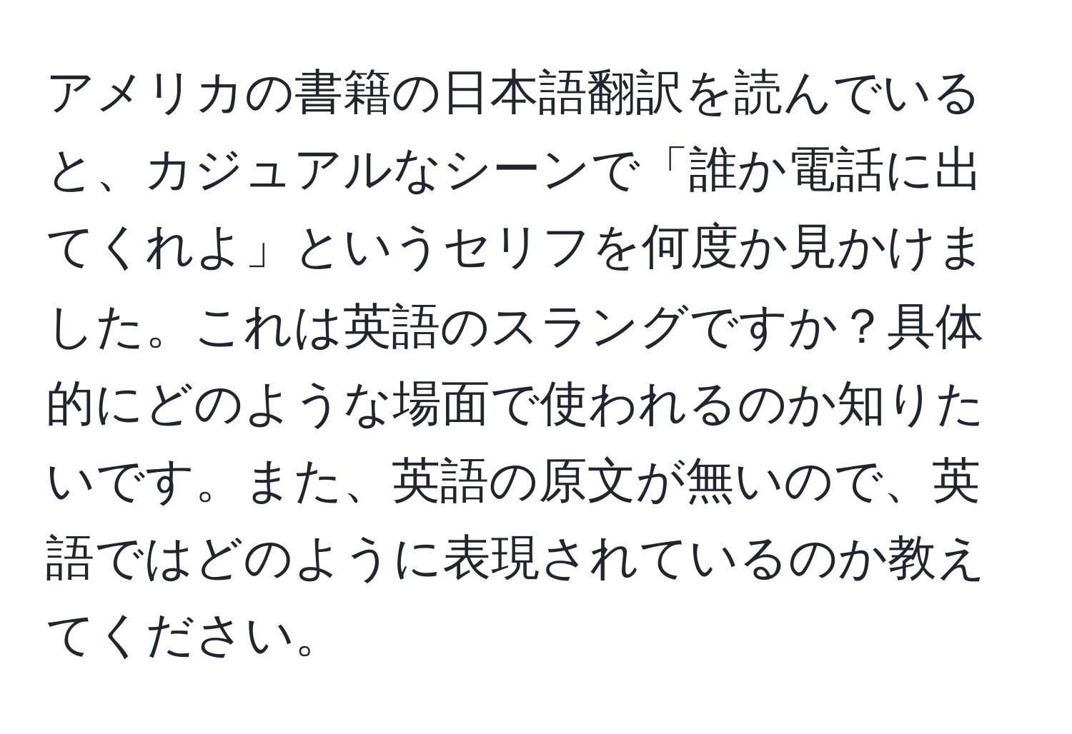 アメリカの書籍の日本語翻訳を読んでいると、カジュアルなシーンで「誰か電話に出てくれよ」というセリフを何度か見かけました。これは英語のスラングですか？具体的にどのような場面で使われるのか知りたいです。また、英語の原文が無いので、英語ではどのように表現されているのか教えてください。