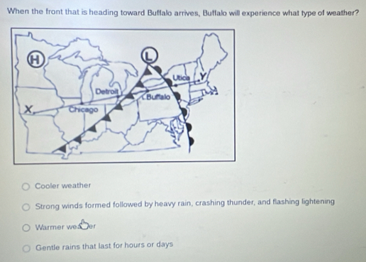 When the front that is heading toward Buffalo arrives, Buffalo will experience what type of weather?
Cooler weather
Strong winds formed followed by heavy rain, crashing thunder, and flashing lightening
Warmer wea Der
Gentle rains that last for hours or days