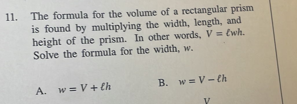 The formula for the volume of a rectangular prism
is found by multiplying the width, length, and
height of the prism. In other words, V=ell wh. 
Solve the formula for the width, w.
A. w=V+ell h B. w=V-ell h
V