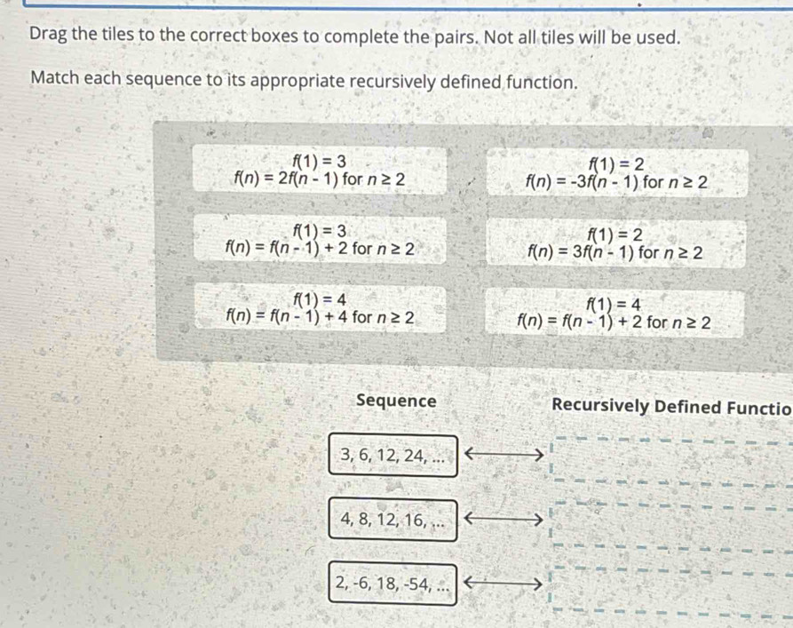 Drag the tiles to the correct boxes to complete the pairs. Not all tiles will be used.
Match each sequence to its appropriate recursively defined function.
f(1)=3
f(1)=2
f(n)=2f(n-1) for n≥ 2 for n≥ 2
f(n)=-3f(n-1)
f(1)=3
f(1)=2
f(n)=f(n-1)+2 for n≥ 2 for n≥ 2
f(n)=3f(n-1)
f(1)=4
f(1)=4
f(n)=f(n-1)+4 for n≥ 2 for n≥ 2
f(n)=f(n-1)+2
Sequence Recursively Defined Functio
3, 6, 12, 24, ...
4, 8, 12, 16, ...
2, -6, 18, -54, ...