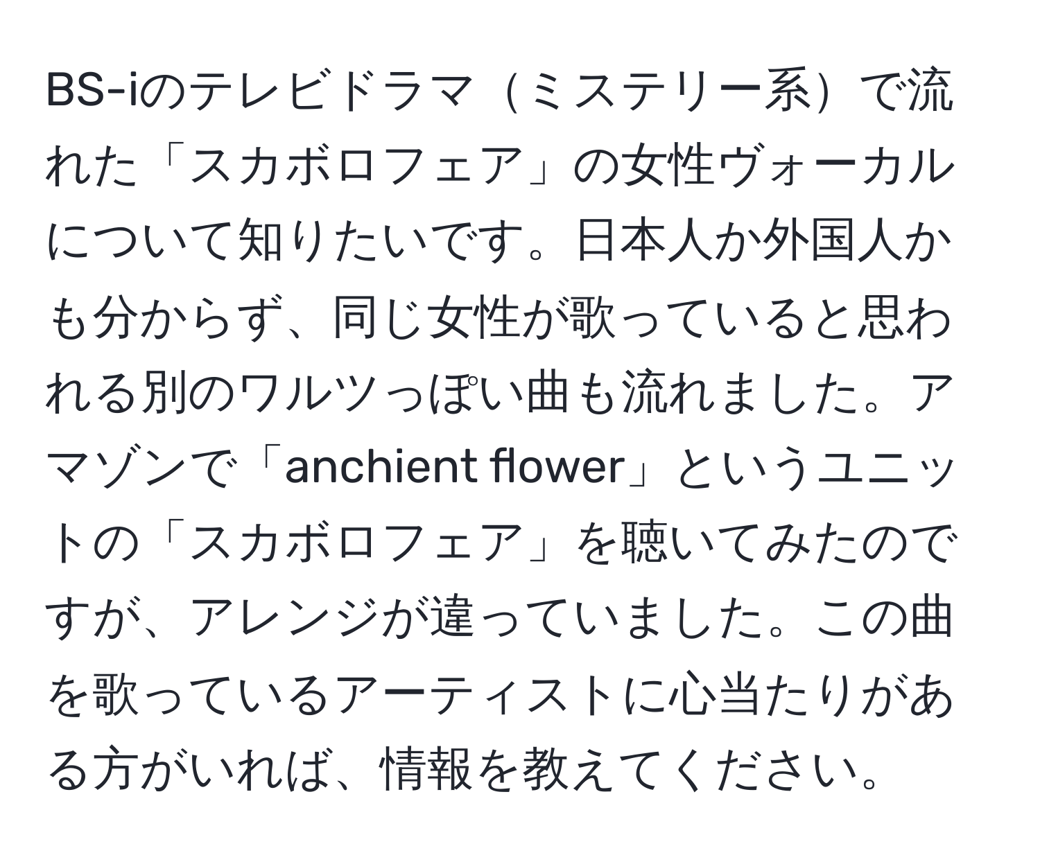 BS-iのテレビドラマミステリー系で流れた「スカボロフェア」の女性ヴォーカルについて知りたいです。日本人か外国人かも分からず、同じ女性が歌っていると思われる別のワルツっぽい曲も流れました。アマゾンで「anchient flower」というユニットの「スカボロフェア」を聴いてみたのですが、アレンジが違っていました。この曲を歌っているアーティストに心当たりがある方がいれば、情報を教えてください。