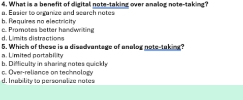 What is a benefit of digital note-taking over analog note-taking?
a. Easier to organize and search notes
b. Requires no electricity
c. Promotes better handwriting
d. Limits distractions
5. Which of these is a disadvantage of analog note-taking?
a. Limited portability
b. Difficulty in sharing notes quickly
c. Over-reliance on technology
d. Inability to personalize notes