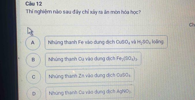 Thí nghiệm nào sau đây chỉ xảy ra ăn mòn hóa học?
Ch
A Nhúng thanh Fe vào dung dịch CuSO_4 và H_2SO_4 loãng.
B Nhúng thanh Cu vào dung dịch Fe_2(SO_4)_3.
C Nhúng thanh Zn vào dung dịch 0 uSO_4
D Nhúng thanh Cu vào dung dịch AgNO₃.