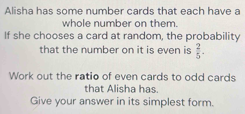 Alisha has some number cards that each have a 
whole number on them. 
If she chooses a card at random, the probability 
that the number on it is even is  2/5 . 
Work out the ratio of even cards to odd cards 
that Alisha has. 
Give your answer in its simplest form.