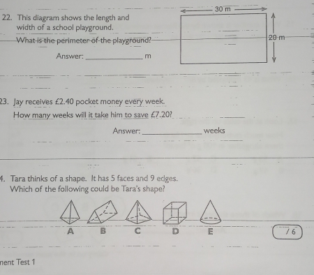 This diagram shows the length and
_
width of a school playground.
What is the perimeter of the playground?
Answer:_ m
23. Jay receives £2.40 pocket money every week.
How many weeks will it take him to save £7.20?
_
_
Answer: weeks
_
4. Tara thinks of a shape. It has 5 faces and 9 edges.
Which of the following could be Tara's shape?
A B C D E / 6
nent Test 1